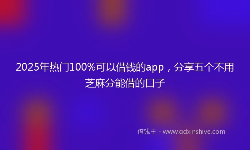 2025年热门100%可以借钱的app，分享五个不用芝麻分能借的口子