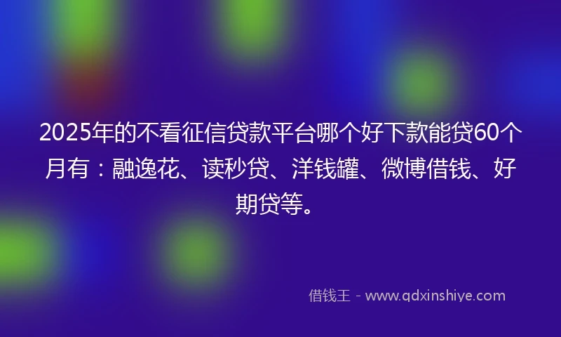 2025年的不看征信贷款平台哪个好下款能贷60个月有：融逸花、读秒贷、洋钱罐、微博借钱、好期贷等。