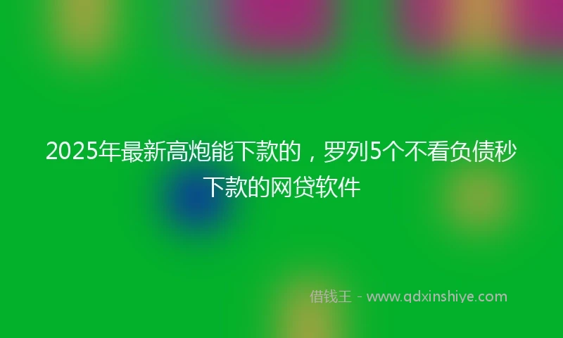 2025年最新高炮能下款的，罗列5个不看负债秒下款的网贷软件
