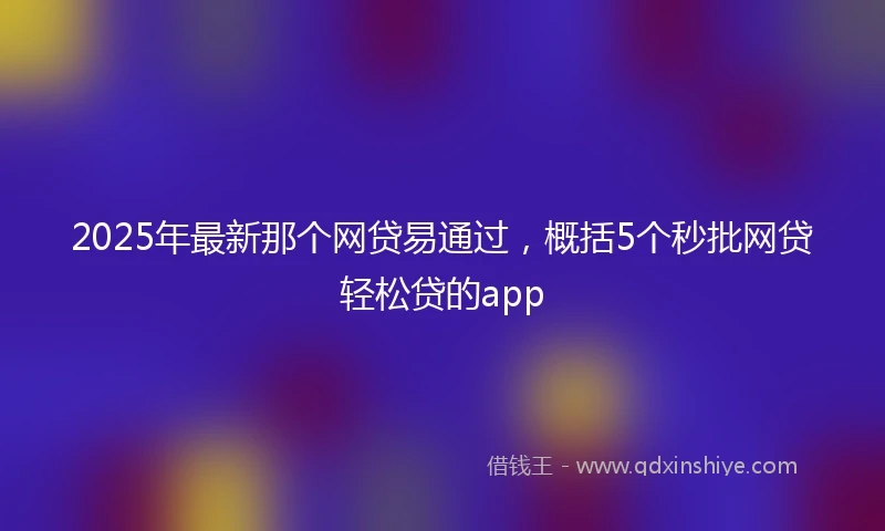 2025年最新那个网贷易通过，概括5个秒批网贷轻松贷的app