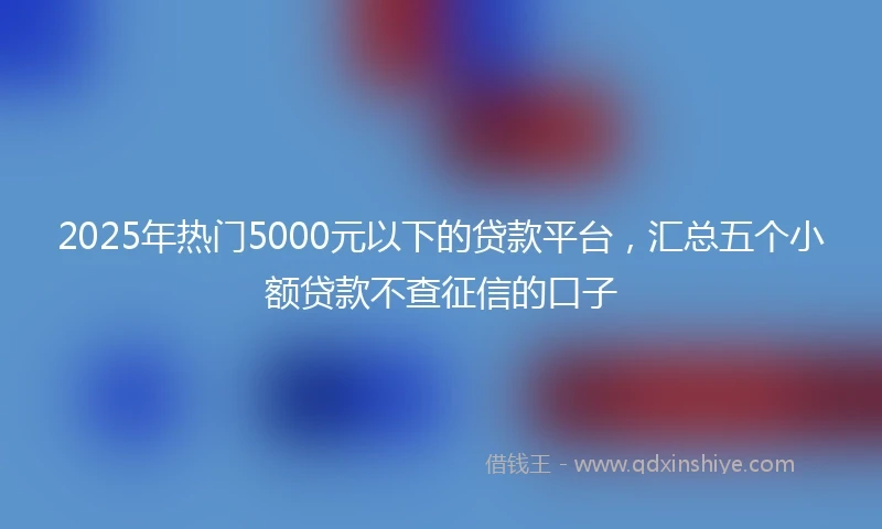 2025年热门5000元以下的贷款平台，汇总五个小额贷款不查征信的口子