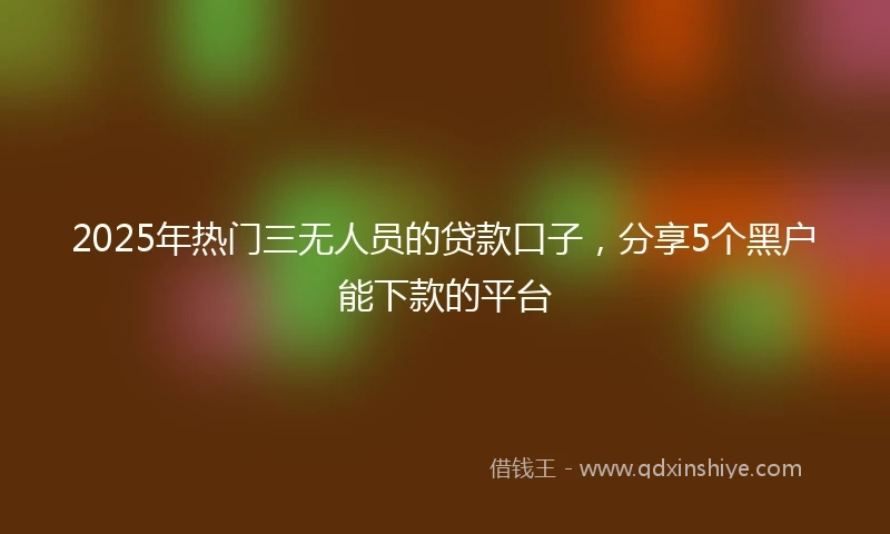 2025年热门三无人员的贷款口子，分享5个黑户能下款的平台