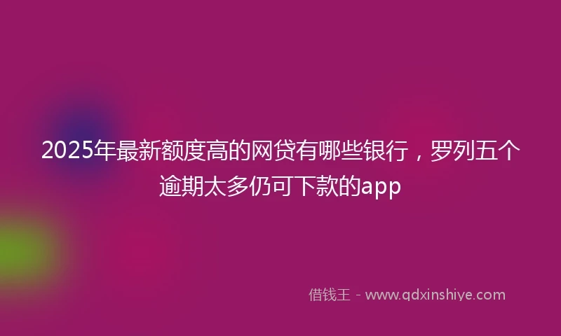 2025年最新额度高的网贷有哪些银行，罗列五个逾期太多仍可下款的app