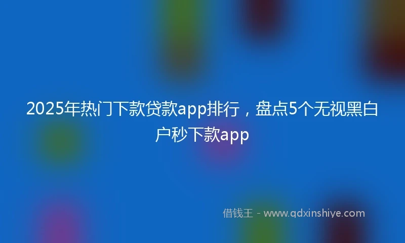 2025年热门下款贷款app排行，盘点5个无视黑白户秒下款app