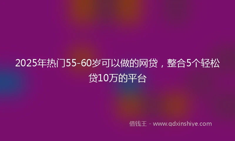 2025年热门55-60岁可以做的网贷,整合5个轻松贷10万的平台