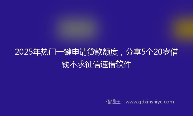 2025年热门一键申请贷款额度，分享5个20岁借钱不求征信速借软件