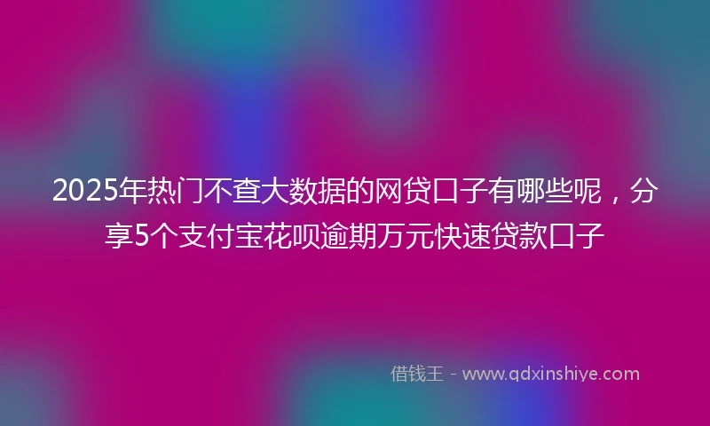 2025年热门不查大数据的网贷口子有哪些呢，分享5个支付宝花呗逾期万元快速贷款口子