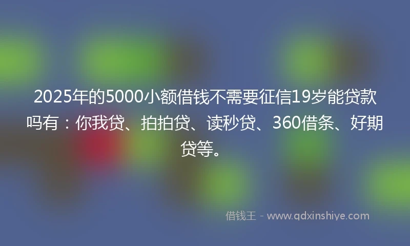 2025年的5000小额借钱不需要征信19岁能贷款吗有：你我贷、拍拍贷、读秒贷、360借条、好期贷等。