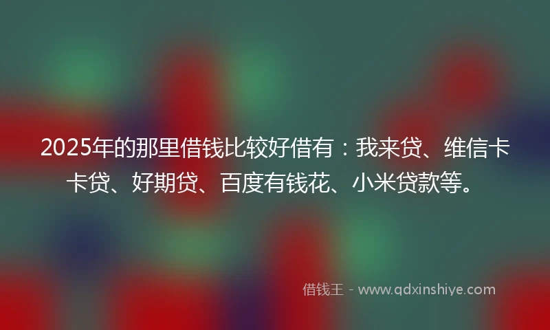 2025年的那里借钱比较好借有：我来贷、维信卡卡贷、好期贷、百度有钱花、小米贷款等。