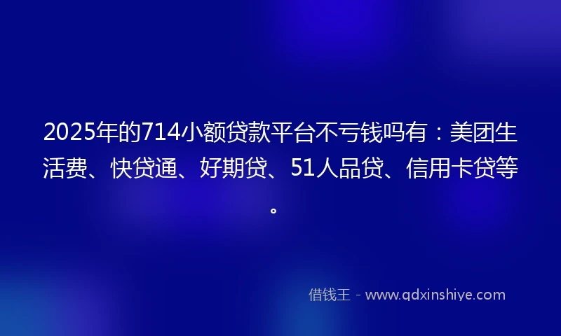 2025年的714小额贷款平台不亏钱吗有：美团生活费、快贷通、好期贷、51人品贷、信用卡贷等。