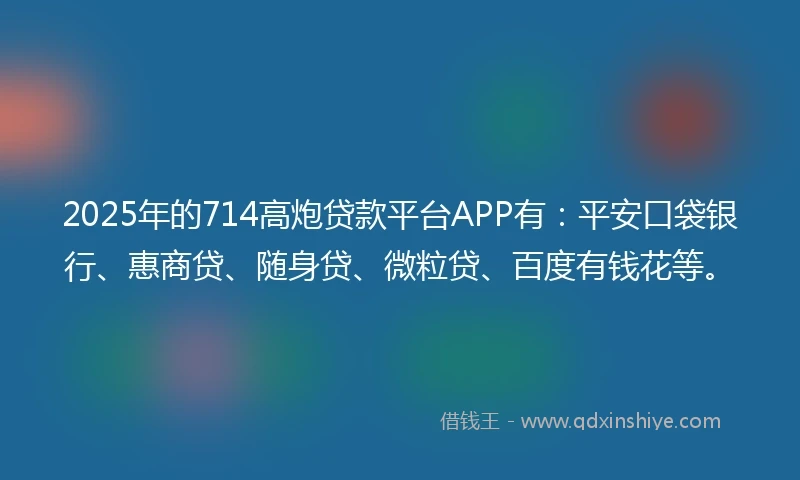 2025年的714高炮贷款平台APP有：平安口袋银行、惠商贷、随身贷、微粒贷、百度有钱花等。