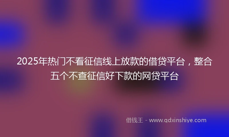 2025年热门不看征信线上放款的借贷平台，整合五个不查征信好下款的网贷平台