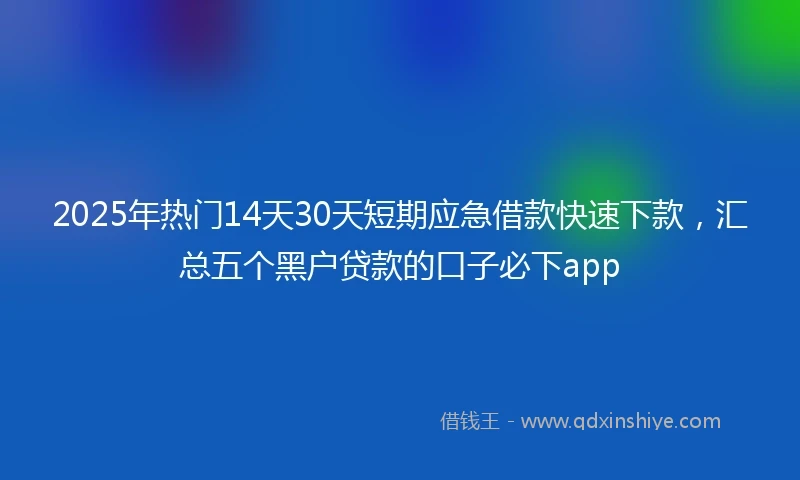 2025年热门14天30天短期应急借款快速下款，汇总五个黑户贷款的口子必下app