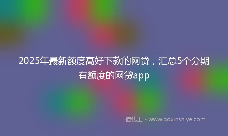 2025年最新额度高好下款的网贷，汇总5个分期有额度的网贷app