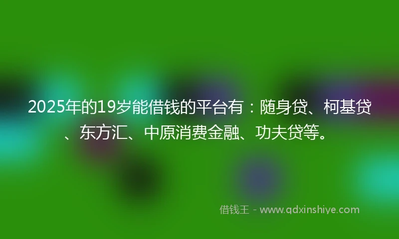 2025年的19岁能借钱的平台有：随身贷、柯基贷、东方汇、中原消费金融、功夫贷等。