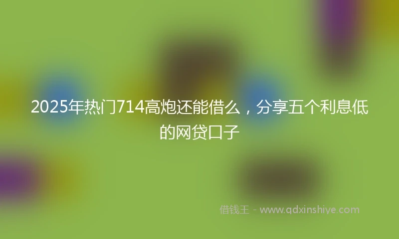 2025年热门714高炮还能借么,分享五个利息低的网贷口子
