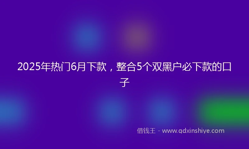 2025年热门6月下款，整合5个双黑户必下款的口子