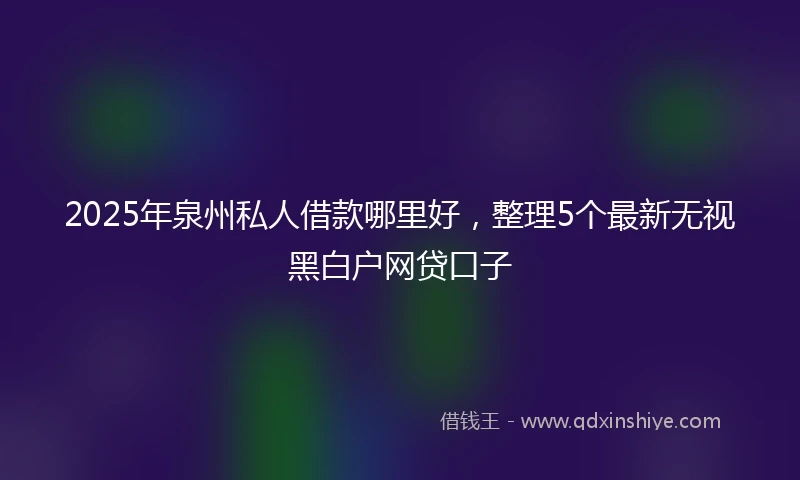 2025年泉州私人借款哪里好，整理5个最新无视黑白户网贷口子