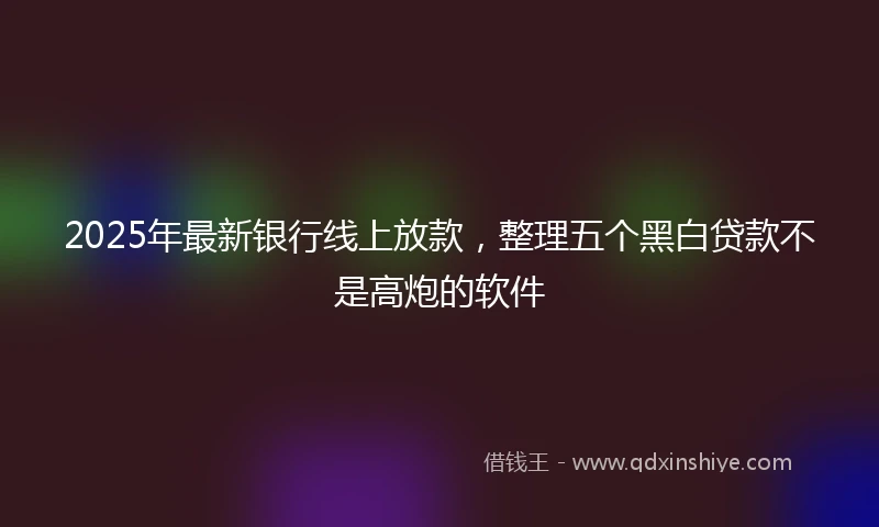 2025年最新银行线上放款，整理五个黑白贷款不是高炮的软件