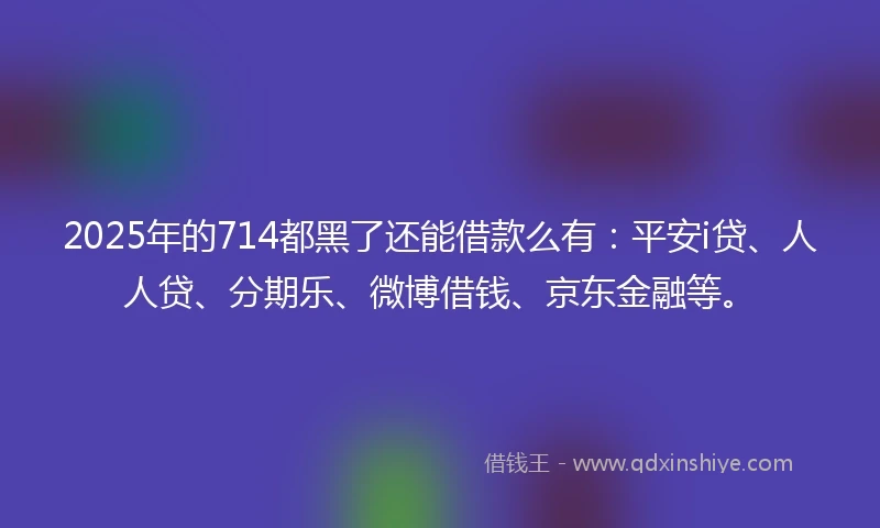 2025年的714都黑了还能借款么有:平安i贷、人人贷、分期乐、微博借钱、京东金融等。