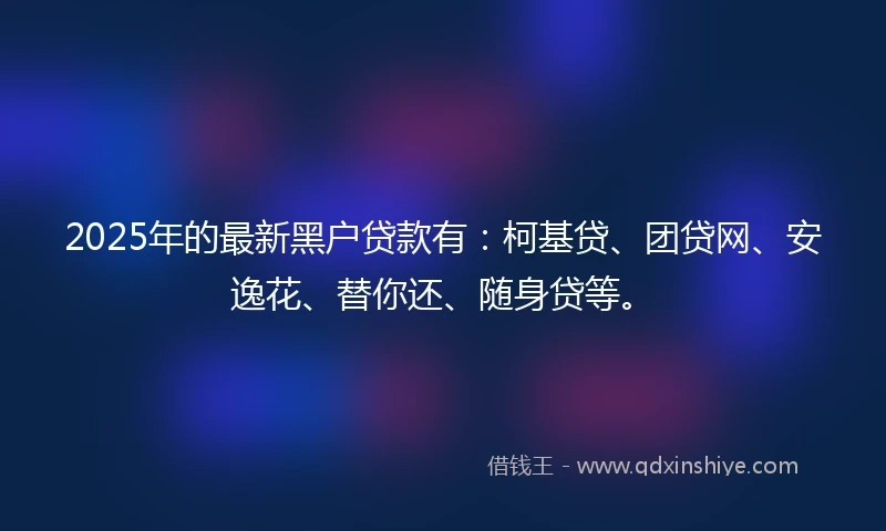 2025年的最新黑户贷款有：柯基贷、团贷网、安逸花、替你还、随身贷等。