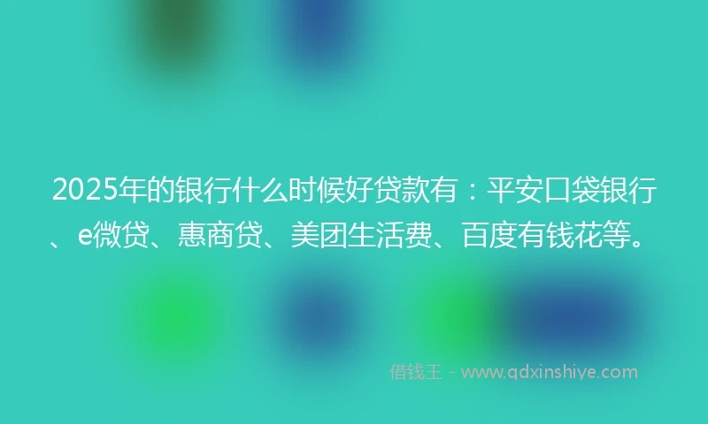 2025年的银行什么时候好贷款有：平安口袋银行、e微贷、惠商贷、美团生活费、百度有钱花等。