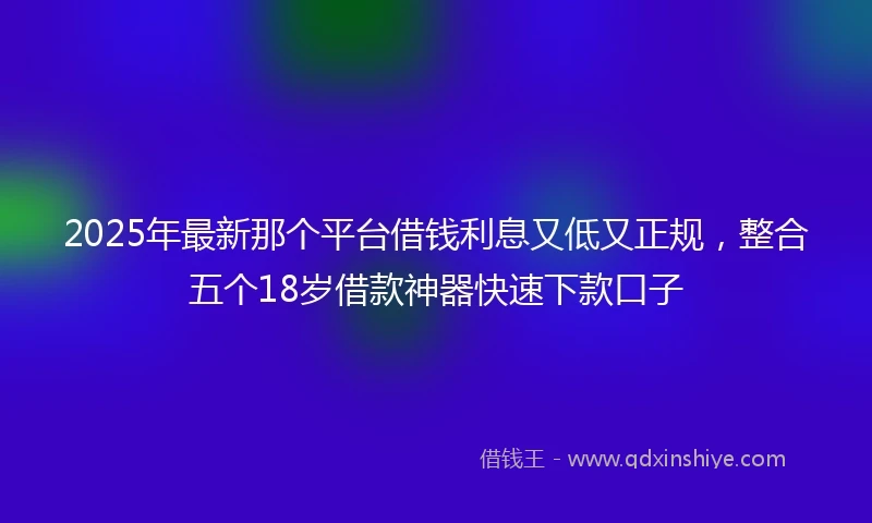 2025年最新那个平台借钱利息又低又正规,整合五个18岁借款神器快速下款口子