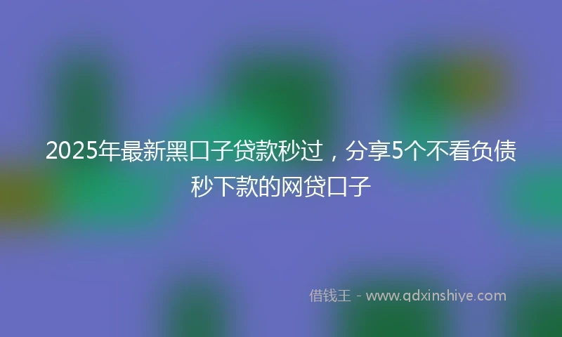 2025年最新黑口子贷款秒过，分享5个不看负债秒下款的网贷口子