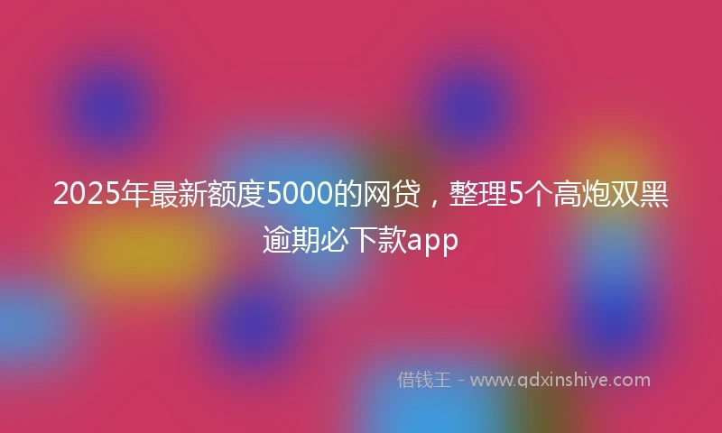 2025年最新额度5000的网贷，整理5个高炮双黑逾期必下款app