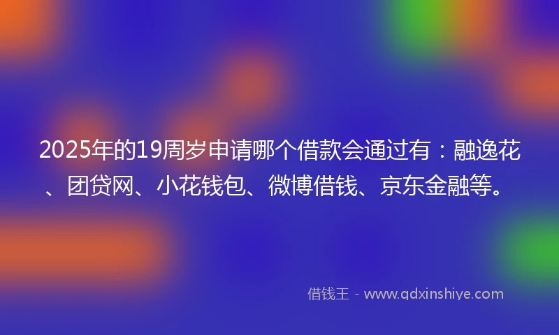 2025年的19周岁申请哪个借款会通过有：融逸花、团贷网、小花钱包、微博借钱、京东金融等。