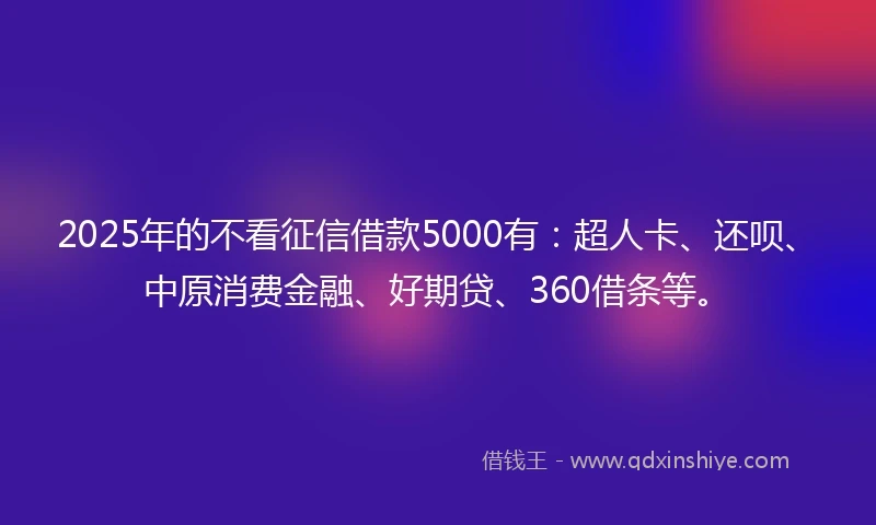 2025年的不看征信借款5000有：超人卡、还呗、中原消费金融、好期贷、360借条等。