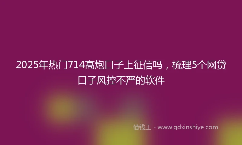 2025年热门714高炮口子上征信吗，梳理5个网贷口子风控不严的软件