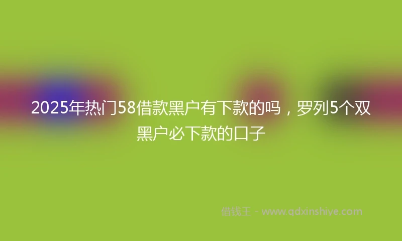 2025年热门58借款黑户有下款的吗,罗列5个双黑户必下款的口子