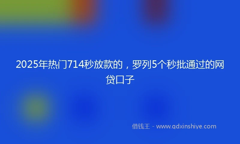 2025年热门714秒放款的,罗列5个秒批通过的网贷口子