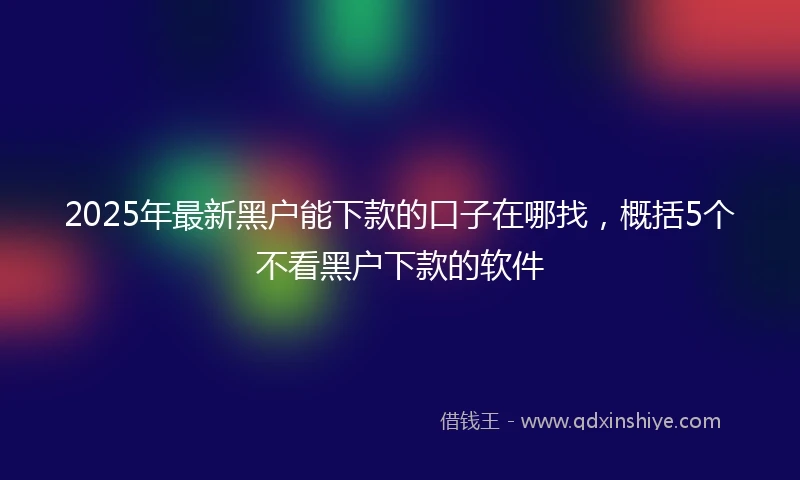 2025年最新黑户能下款的口子在哪找，概括5个不看黑户下款的软件