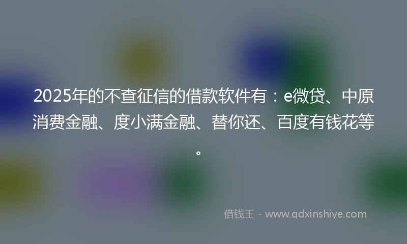 2025年的不查征信的借款软件有：e微贷、中原消费金融、度小满金融、替你还、百度有钱花等。