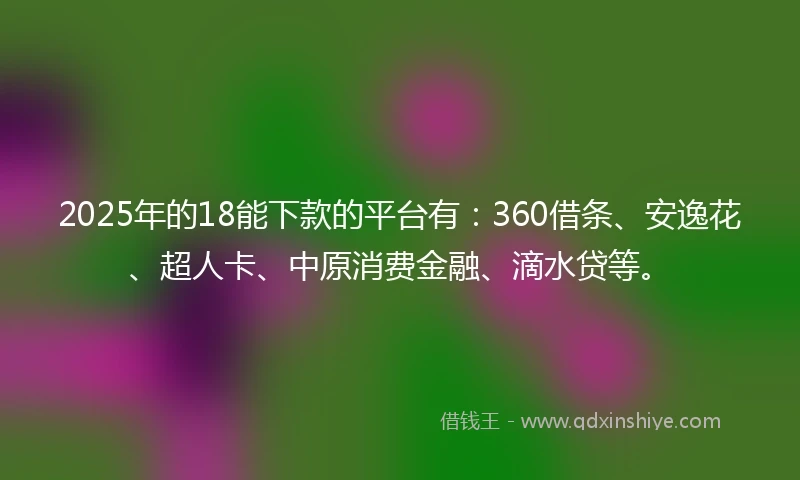2025年的18能下款的平台有：360借条、安逸花、超人卡、中原消费金融、滴水贷等。