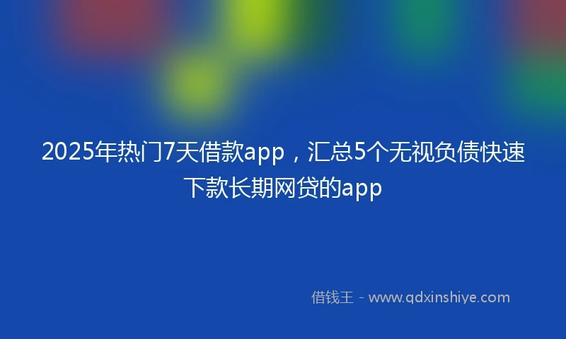 2025年热门7天借款app,汇总5个无视负债快速下款长期网贷的app