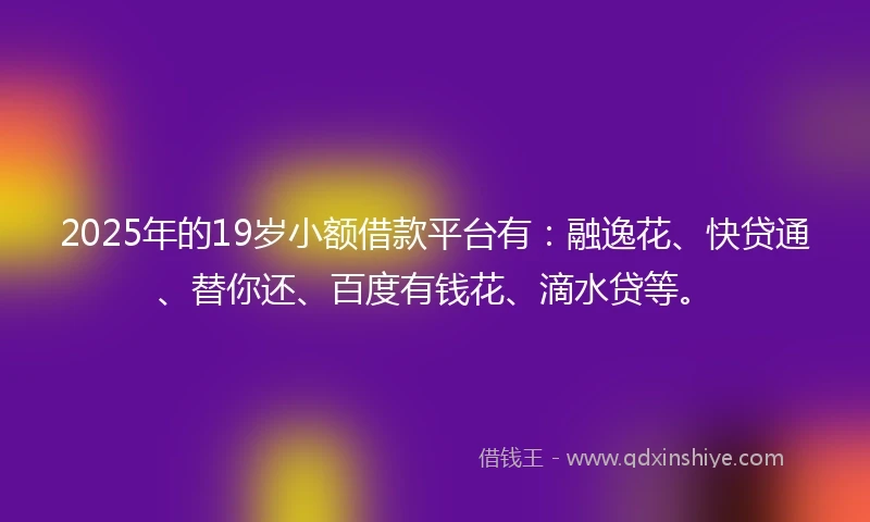 2025年的19岁小额借款平台有：融逸花、快贷通、替你还、百度有钱花、滴水贷等。