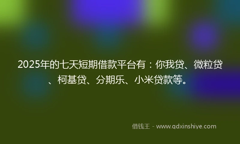 2025年的七天短期借款平台有：你我贷、微粒贷、柯基贷、分期乐、小米贷款等。