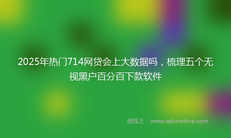 2025年热门714网贷会上大数据吗，梳理五个无视黑户百分百下款软件