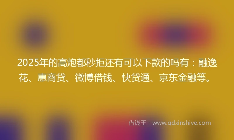 2025年的高炮都秒拒还有可以下款的吗有：融逸花、惠商贷、微博借钱、快贷通、京东金融等。