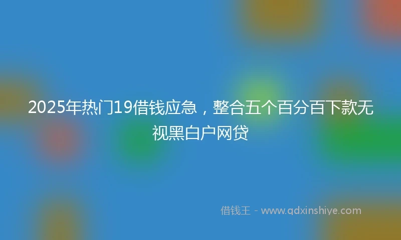 2025年热门19借钱应急，整合五个百分百下款无视黑白户网贷