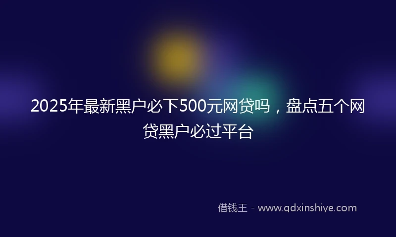 2025年最新黑户必下500元网贷吗，盘点五个网贷黑户必过平台