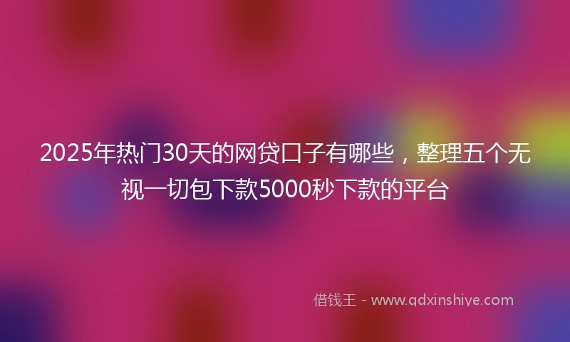 2025年热门30天的网贷口子有哪些，整理五个无视一切包下款5000秒下款的平台