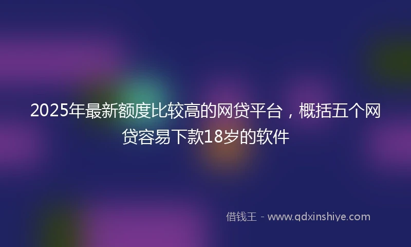 2025年最新额度比较高的网贷平台，概括五个网贷容易下款18岁的软件