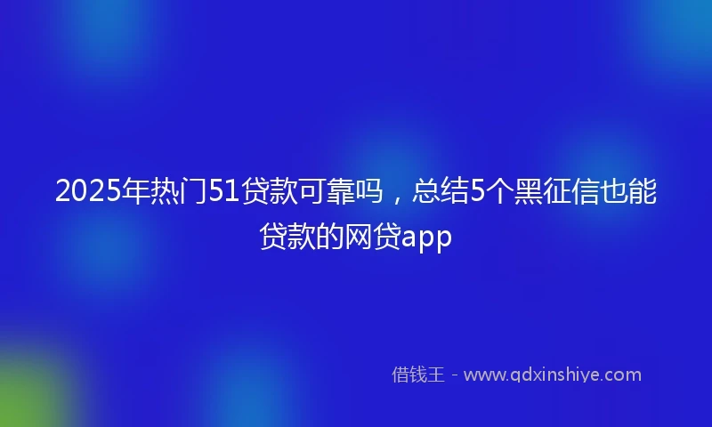 2025年热门51贷款可靠吗，总结5个黑征信也能贷款的网贷app