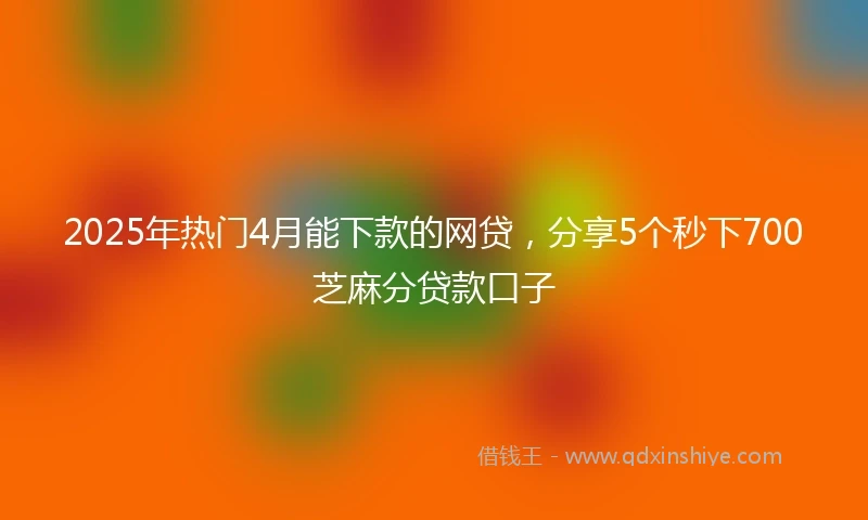 2025年热门4月能下款的网贷，分享5个秒下700芝麻分贷款口子