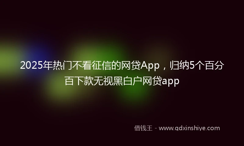 2025年热门不看征信的网贷App,归纳5个百分百下款无视黑白户网贷app