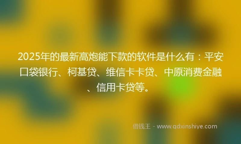 2025年的最新高炮能下款的软件是什么有：平安口袋银行、柯基贷、维信卡卡贷、中原消费金融、信用卡贷等。